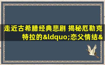 走近古希腊经典悲剧 揭秘厄勒克特拉的“恋父情结”